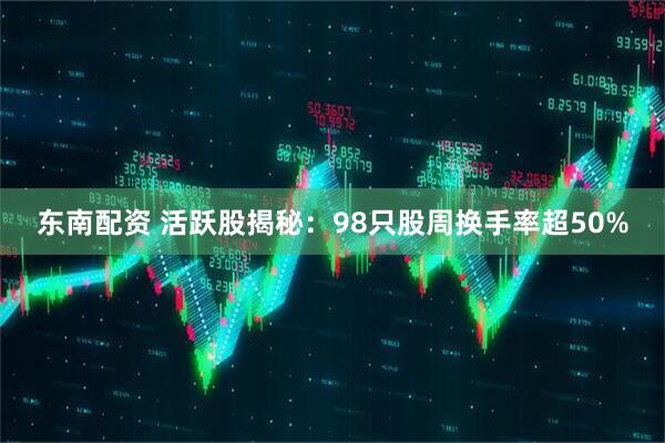 东南配资 活跃股揭秘：98只股周换手率超50%