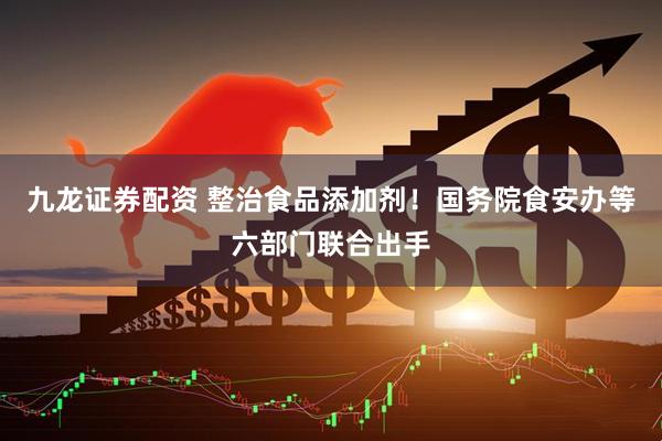 九龙证券配资 整治食品添加剂！国务院食安办等六部门联合出手