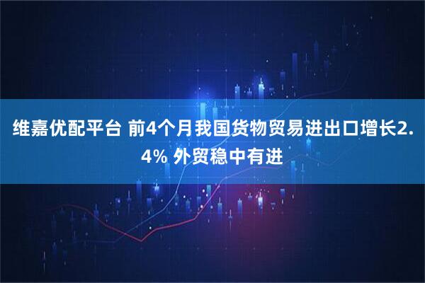 维嘉优配平台 前4个月我国货物贸易进出口增长2.4% 外贸稳中有进