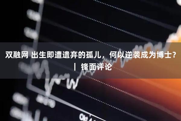 双融网 出生即遭遗弃的孤儿，何以逆袭成为博士？ ｜ 锋面评论
