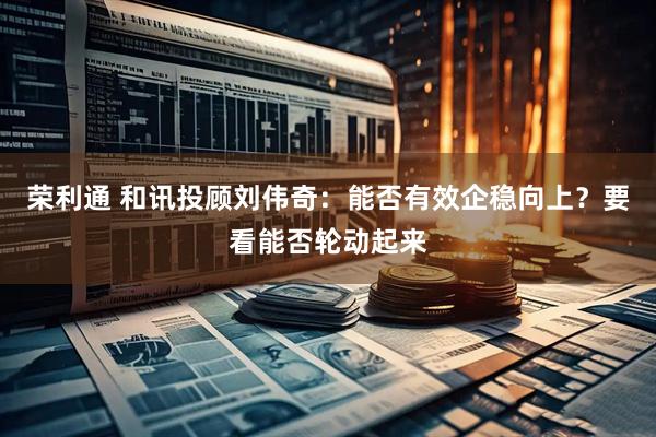 荣利通 和讯投顾刘伟奇：能否有效企稳向上？要看能否轮动起来