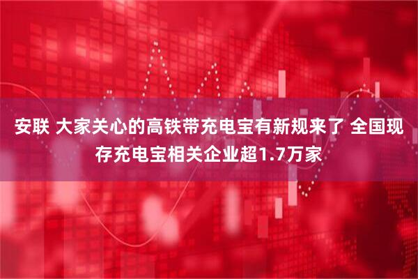 安联 大家关心的高铁带充电宝有新规来了 全国现存充电宝相关企业超1.7万家