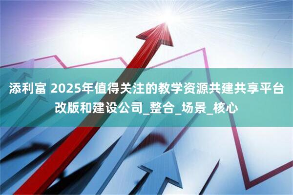 添利富 2025年值得关注的教学资源共建共享平台改版和建设公司_整合_场景_核心