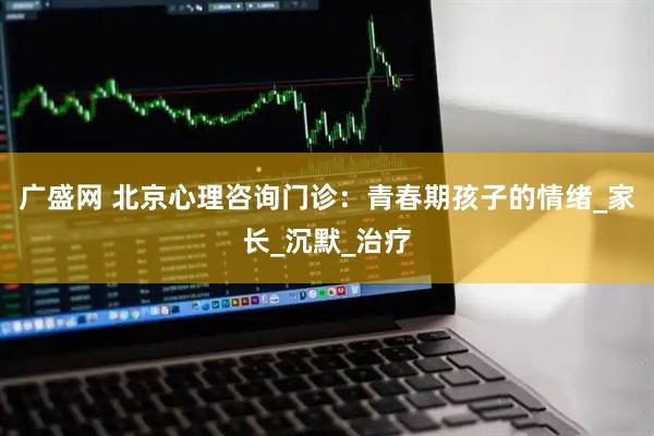 广盛网 北京心理咨询门诊：青春期孩子的情绪_家长_沉默_治疗