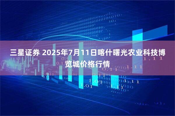 三星证券 2025年7月11日喀什曙光农业科技博览城价格行情