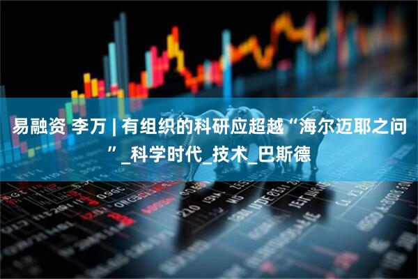 易融资 李万 | 有组织的科研应超越“海尔迈耶之问”_科学时代_技术_巴斯德