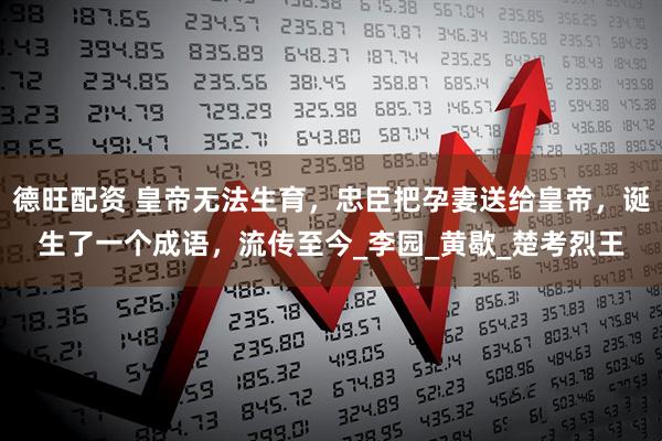 德旺配资 皇帝无法生育，忠臣把孕妻送给皇帝，诞生了一个成语，流传至今_李园_黄歇_楚考烈王