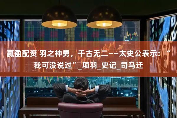 赢盈配资 羽之神勇，千古无二——太史公表示：“我可没说过”_项羽_史记_司马迁