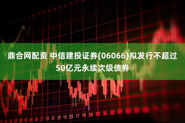 鼎合网配资 中信建投证券(06066)拟发行不超过50亿元永续次级债券