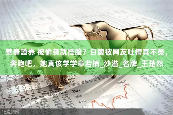 華鑫證券 被偷袭就挂脸？白鹿被网友吐槽真不冤，奔跑吧，她真该学学章若楠_沙溢_名牌_王楚然