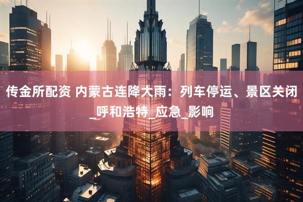 传金所配资 内蒙古连降大雨：列车停运、景区关闭_呼和浩特_应急_影响