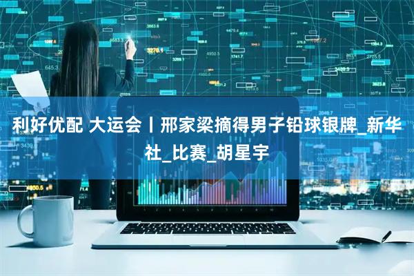 利好优配 大运会丨邢家梁摘得男子铅球银牌_新华社_比赛_胡星宇