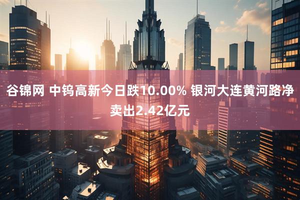 谷锦网 中钨高新今日跌10.00% 银河大连黄河路净卖出2.42亿元