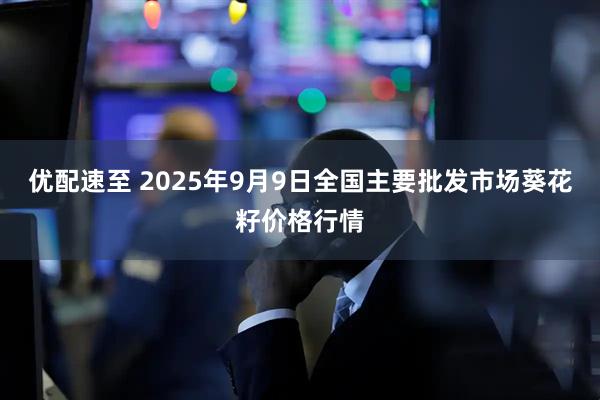 优配速至 2025年9月9日全国主要批发市场葵花籽价格行情