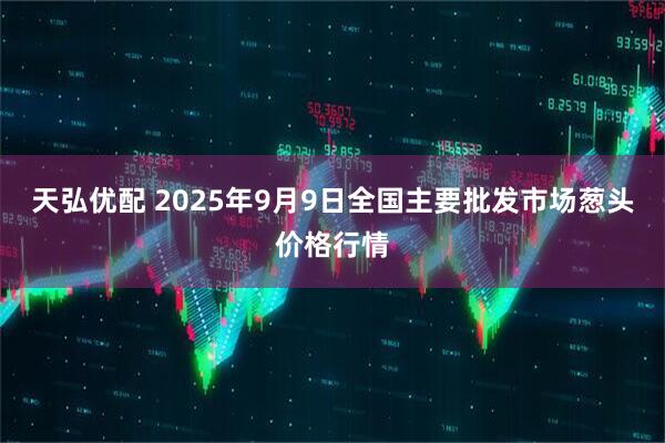 天弘优配 2025年9月9日全国主要批发市场葱头价格行情