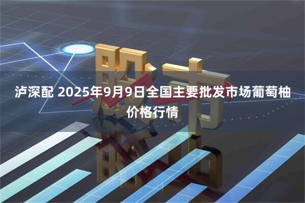 泸深配 2025年9月9日全国主要批发市场葡萄柚价格行情