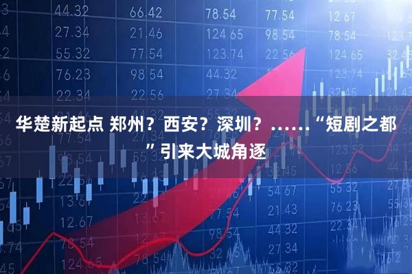 华楚新起点 郑州？西安？深圳？……“短剧之都”引来大城角逐