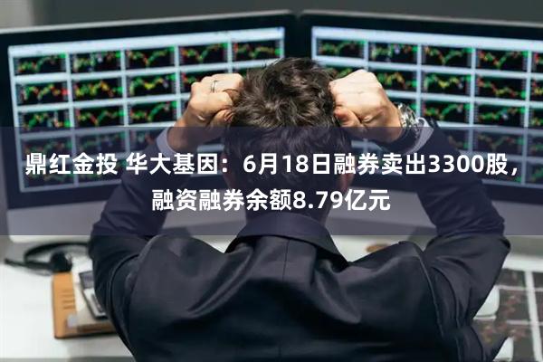 鼎红金投 华大基因：6月18日融券卖出3300股，融资融券余额8.79亿元
